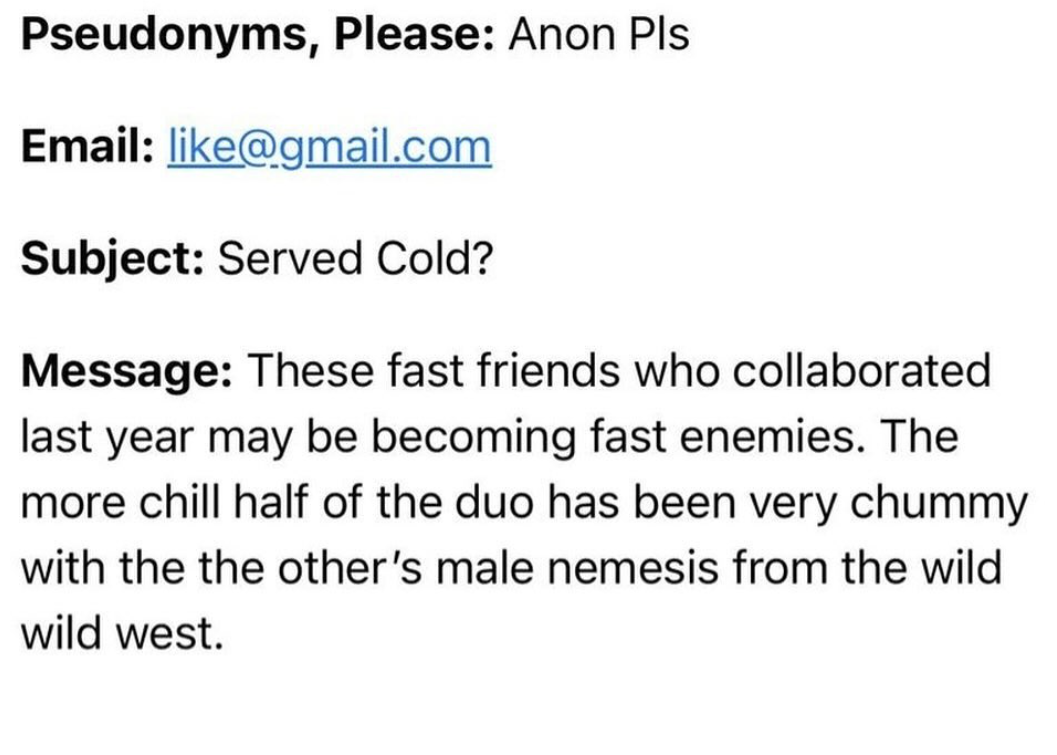 number - Pseudonyms, Please Anon Pls Email .com Subject Served Cold? Message These fast friends who collaborated last year may be becoming fast enemies. The more chill half of the duo has been very chummy with the the other's male nemesis from the wild wi